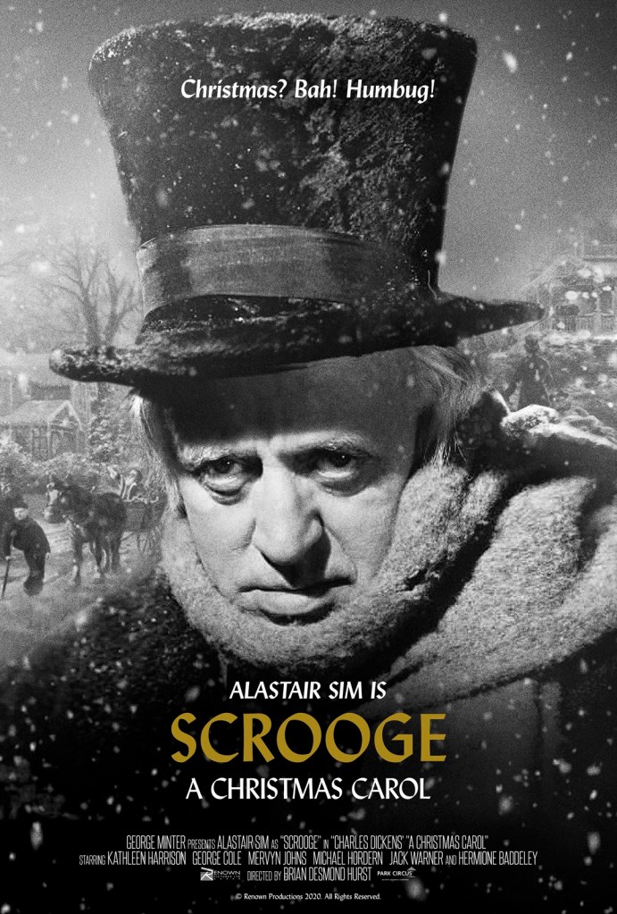 The poster for the 2020 re-release of Scrooge depicts, in black and white, Alastair Sim's haunted face, wrapped up with a thick scarf and set under a large top hat.  Snow is falling around him, and over his shoulder we can glimpse some horses in harness, and the indication of some trees and houses.  The tagline, "Christmas? Bah! Humbug," appears above his head.